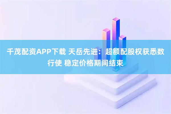 千茂配资APP下载 天岳先进：超额配股权获悉数行使 稳定价格期间结束