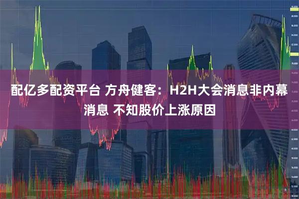 配亿多配资平台 方舟健客：H2H大会消息非内幕消息 不知股价上涨原因