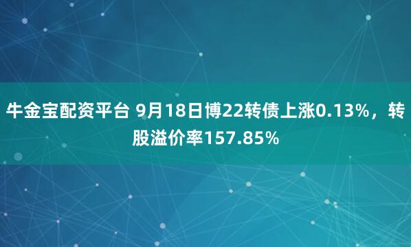 牛金宝配资平台 9月18日博22转债上涨0.13%，转股溢价率157.85%