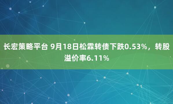 长宏策略平台 9月18日松霖转债下跌0.53%，转股溢价率6.11%