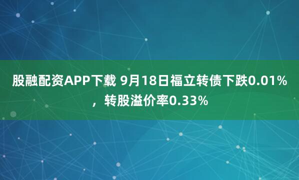 股融配资APP下载 9月18日福立转债下跌0.01%，转股溢价率0.33%