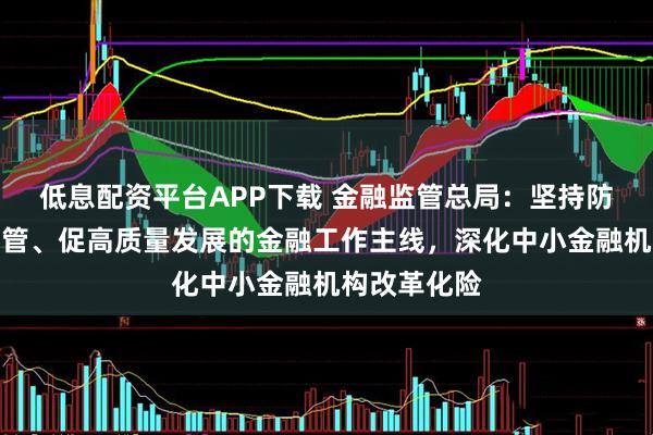 低息配资平台APP下载 金融监管总局：坚持防风险、强监管、促高质量发展的金融工作主线，深化中小金融机构改革化险