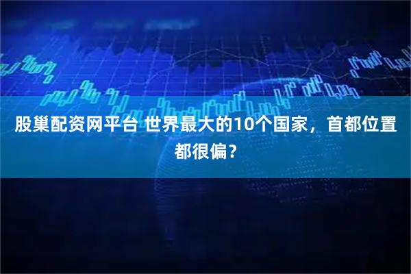 股巢配资网平台 世界最大的10个国家，首都位置都很偏？