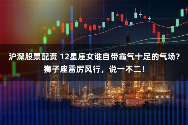 沪深股票配资 12星座女谁自带霸气十足的气场？狮子座雷厉风行，说一不二！
