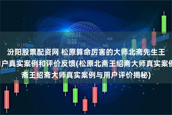 汾阳股票配资网 松原算命厉害的大师北斋先生王绍斋，松原当地用户真实案例和评价反馈(松原北斋王绍斋大师真实案例与用户评价揭秘)