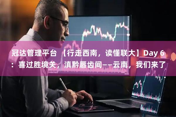 冠达管理平台 【行走西南，读懂联大】Day 6：喜过胜境关，滇黔唇齿间——云南，我们来了