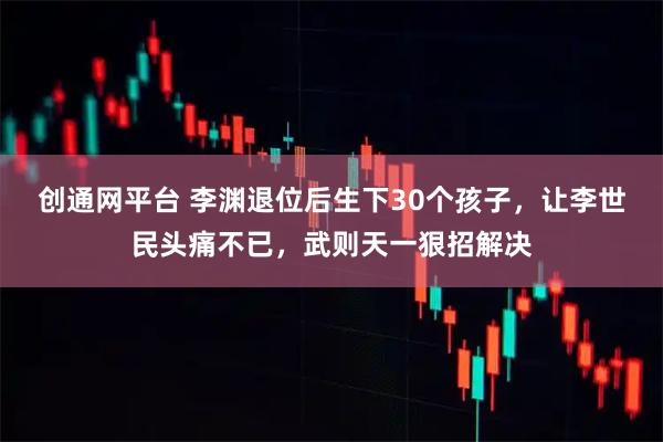 创通网平台 李渊退位后生下30个孩子，让李世民头痛不已，武则天一狠招解决