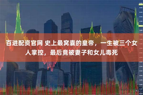 百进配资官网 史上最窝囊的皇帝，一生被三个女人掌控，最后竟被妻子和女儿毒死