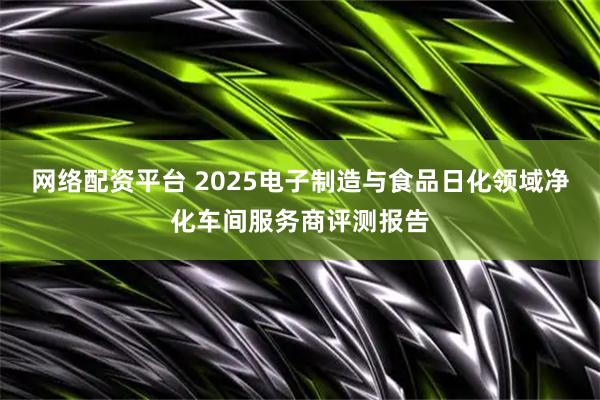 网络配资平台 2025电子制造与食品日化领域净化车间服务商评测报告