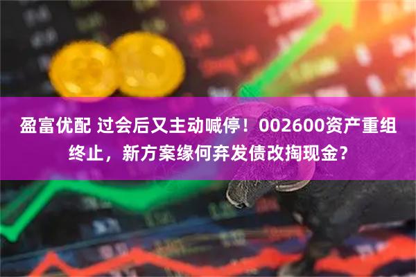 盈富优配 过会后又主动喊停！002600资产重组终止，新方案缘何弃发债改掏现金？