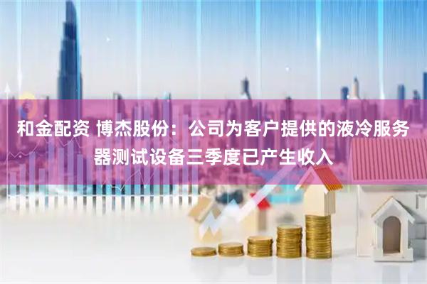 和金配资 博杰股份：公司为客户提供的液冷服务器测试设备三季度已产生收入