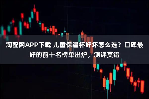 淘配网APP下载 儿童保温杯好坏怎么选？口碑最好的前十名榜单出炉，测评莫错