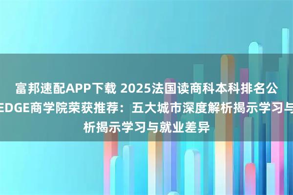 富邦速配APP下载 2025法国读商科本科排名公布 凯致KEDGE商学院荣获推荐：五大城市深度解析揭示学习与就业差异