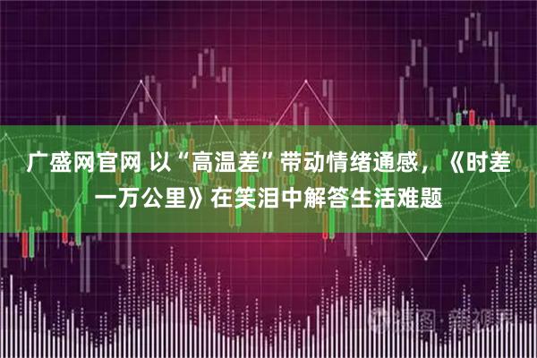 广盛网官网 以“高温差”带动情绪通感，《时差一万公里》在笑泪中解答生活难题