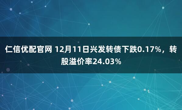仁信优配官网 12月11日兴发转债下跌0.17%，转股溢价率24.03%