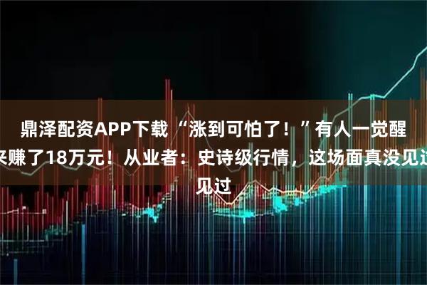 鼎泽配资APP下载 “涨到可怕了！”有人一觉醒来赚了18万元！从业者：史诗级行情，这场面真没见过
