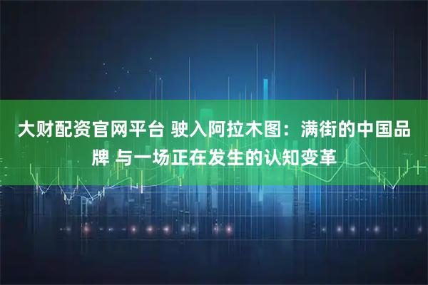 大财配资官网平台 驶入阿拉木图：满街的中国品牌 与一场正在发生的认知变革