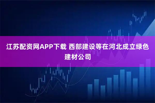 江苏配资网APP下载 西部建设等在河北成立绿色建材公司