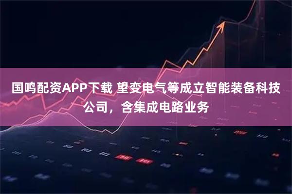 国鸣配资APP下载 望变电气等成立智能装备科技公司，含集成电路业务