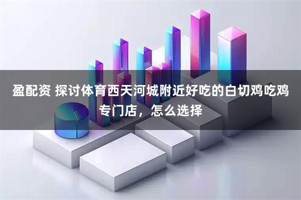 盈配资 探讨体育西天河城附近好吃的白切鸡吃鸡专门店，怎么选择