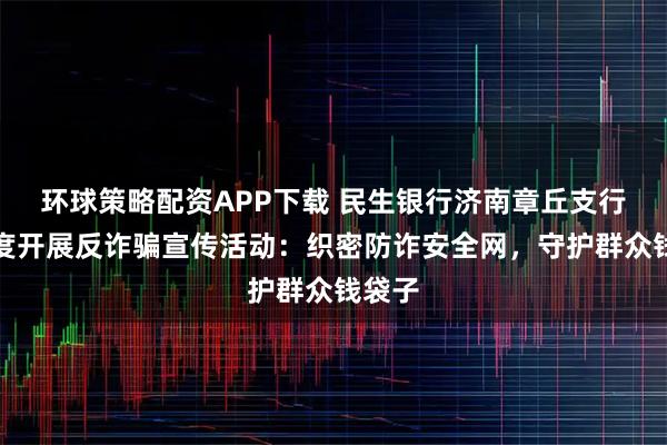 环球策略配资APP下载 民生银行济南章丘支行多维度开展反诈骗宣传活动：织密防诈安全网，守护群众钱袋子