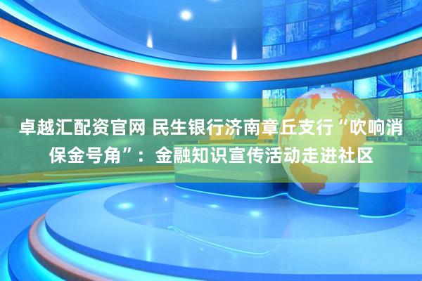 卓越汇配资官网 民生银行济南章丘支行“吹响消保金号角”:金融知识宣传活动走进社区