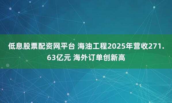 低息股票配资网平台 海油工程2025年营收271.63亿元 海外订单创新高